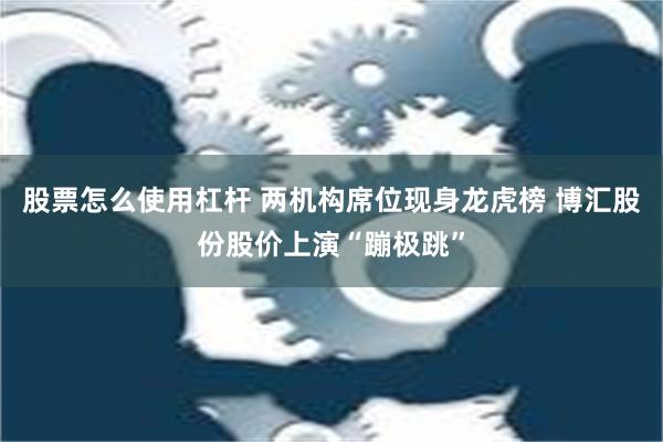 股票怎么使用杠杆 两机构席位现身龙虎榜 博汇股份股价上演“蹦极跳”