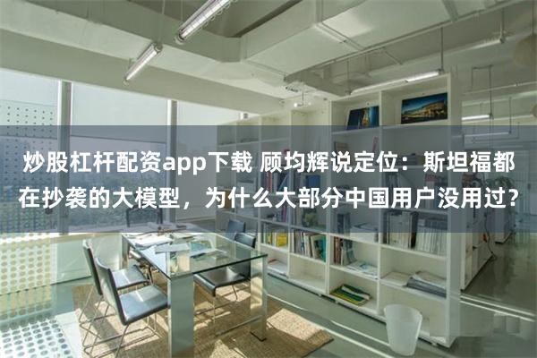 炒股杠杆配资app下载 顾均辉说定位：斯坦福都在抄袭的大模型，为什么大部分中国用户没用过？