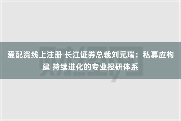 爱配资线上注册 长江证券总裁刘元瑞：私募应构建 持续进化的专业投研体系