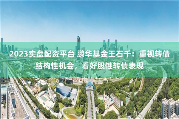 2023实盘配资平台 鹏华基金王石千：重视转债结构性机会，看好股性转债表现