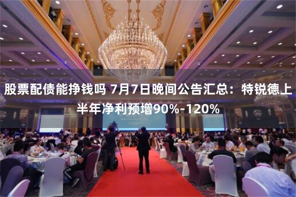 股票配债能挣钱吗 7月7日晚间公告汇总：特锐德上半年净利预增90%-120%