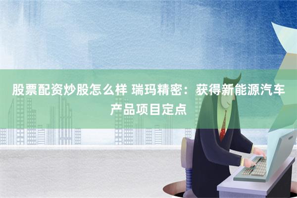 股票配资炒股怎么样 瑞玛精密：获得新能源汽车产品项目定点