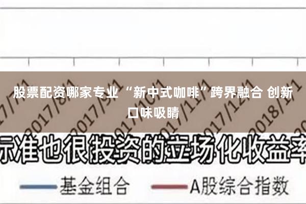 股票配资哪家专业 “新中式咖啡”跨界融合 创新口味吸睛