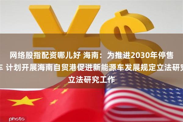 网络股指配资哪儿好 海南：为推进2030年停售燃油车 计划开展海南自贸港促进新能源车发展规定立法研究工作