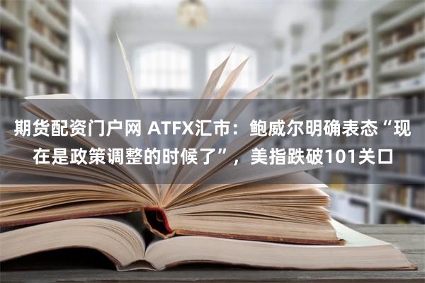 期货配资门户网 ATFX汇市：鲍威尔明确表态“现在是政策调整的时候了”，美指跌破101关口