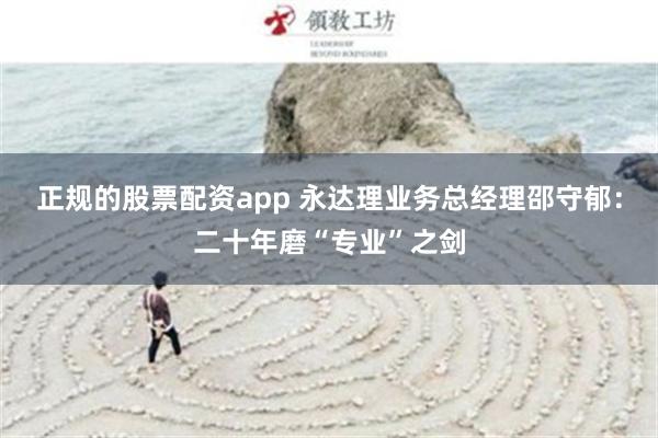 正规的股票配资app 永达理业务总经理邵守郁：二十年磨“专业”之剑