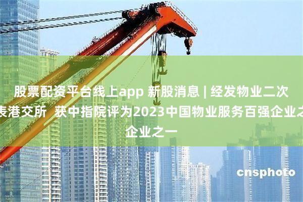 股票配资平台线上app 新股消息 | 经发物业二次递表港交所  获中指院评为2023中国物业服务百强企业之一