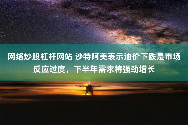 网络炒股杠杆网站 沙特阿美表示油价下跌是市场反应过度，下半年需求将强劲增长