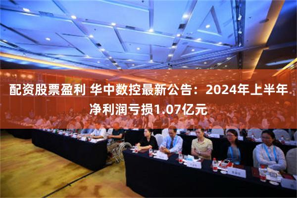 配资股票盈利 华中数控最新公告：2024年上半年净利润亏损1.07亿元