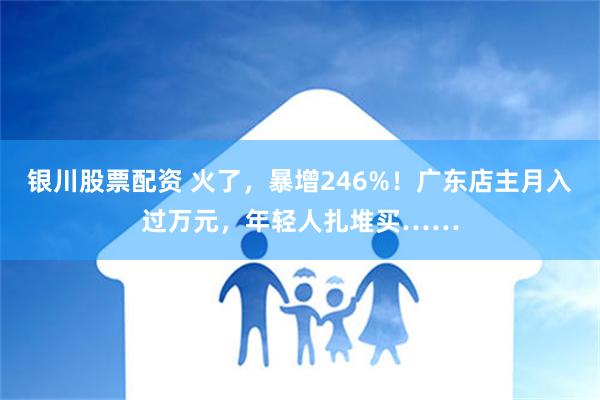 银川股票配资 火了，暴增246%！广东店主月入过万元，年轻人扎堆买……