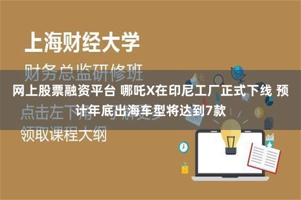 网上股票融资平台 哪吒X在印尼工厂正式下线 预计年底出海车型将达到7款