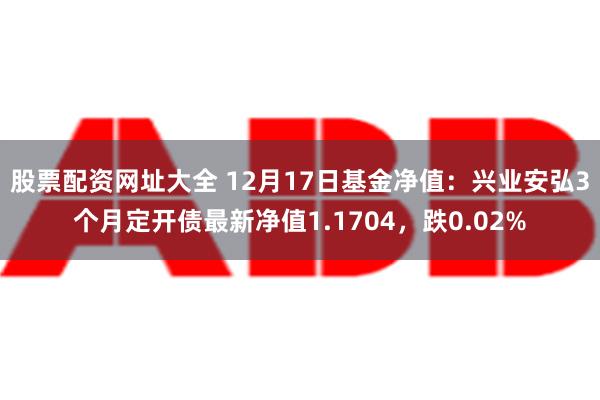 股票配资网址大全 12月17日基金净值：兴业安弘3个月定开债最新净值1.1704，跌0.02%