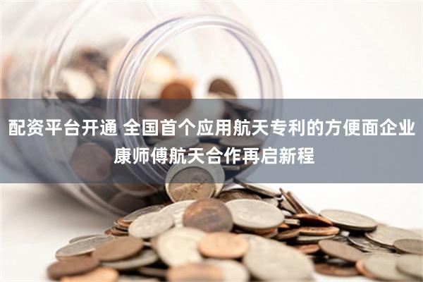 配资平台开通 全国首个应用航天专利的方便面企业 康师傅航天合作再启新程