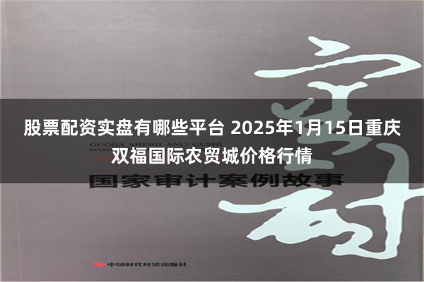 股票配资实盘有哪些平台 2025年1月15日重庆双福国际农贸城价格行情