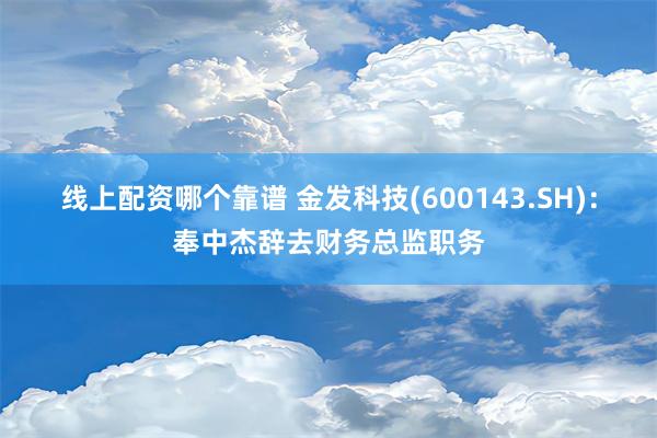 线上配资哪个靠谱 金发科技(600143.SH)：奉中杰辞去财务总监职务