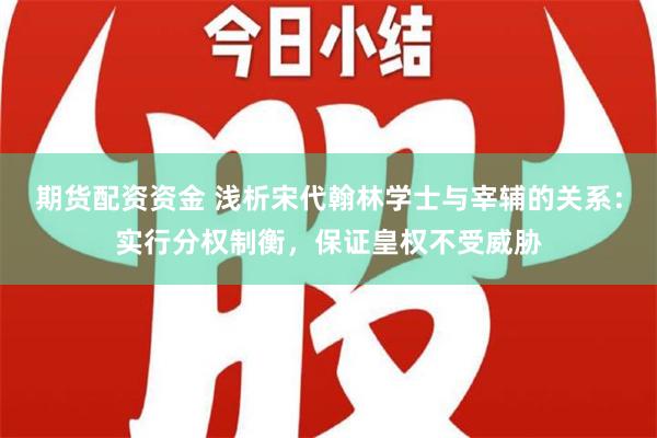 期货配资资金 浅析宋代翰林学士与宰辅的关系：实行分权制衡，保证皇权不受威胁