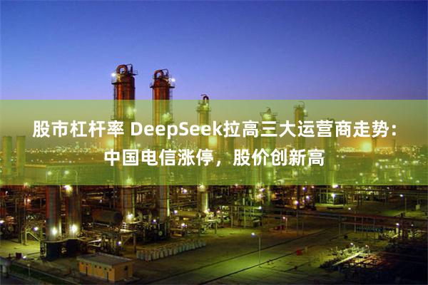 股市杠杆率 DeepSeek拉高三大运营商走势：中国电信涨停，股价创新高