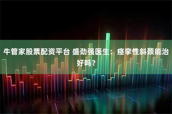 牛管家股票配资平台 盛劲强医生：痉挛性斜颈能治好吗？