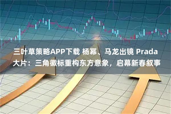 三叶草策略APP下载 杨幂、马龙出镜 Prada 大片：三角徽标重构东方意象，启幕新春叙事