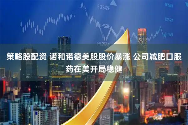 策略股配资 诺和诺德美股股价暴涨 公司减肥口服药在美开局稳健