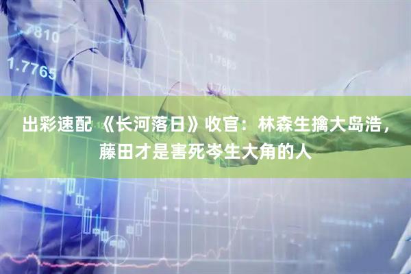 出彩速配 《长河落日》收官：林森生擒大岛浩，藤田才是害死岑生大角的人