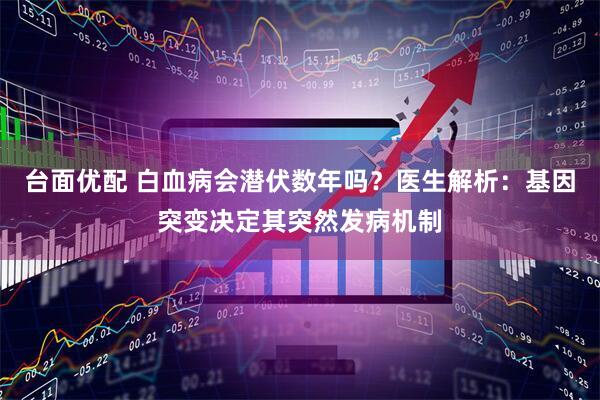 台面优配 白血病会潜伏数年吗？医生解析：基因突变决定其突然发病机制