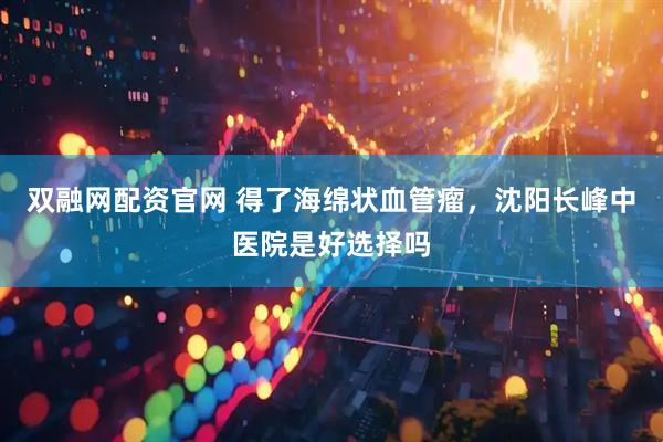 双融网配资官网 得了海绵状血管瘤，沈阳长峰中医院是好选择吗