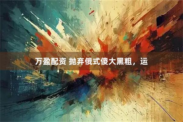 万盈配资 抛弃俄式傻大黑粗，运
