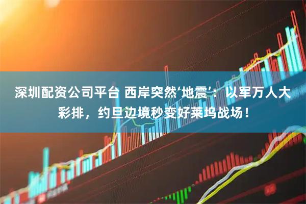 深圳配资公司平台 西岸突然‘地震’：以军万人大彩排，约旦边境秒变好莱坞战场！