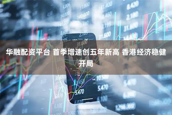 华融配资平台 首季增速创五年新高 香港经济稳健开局