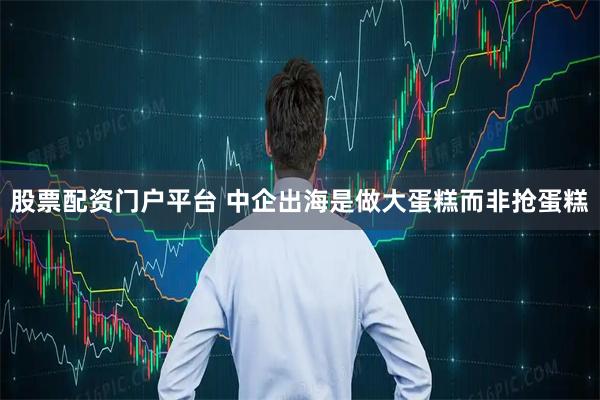 股票配资门户平台 中企出海是做大蛋糕而非抢蛋糕