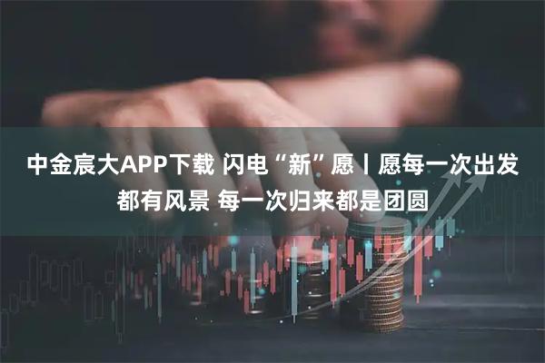 中金宸大APP下载 闪电“新”愿丨愿每一次出发都有风景 每一次归来都是团圆